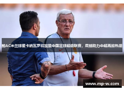 前AC米兰球星卡纳瓦罗将加盟中国足球超级联赛，震撼助力中超再掀热潮