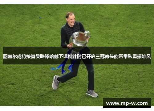 图赫尔或将接管曼联滕哈赫下课倒计时已开启三冠教头能否带队重振雄风